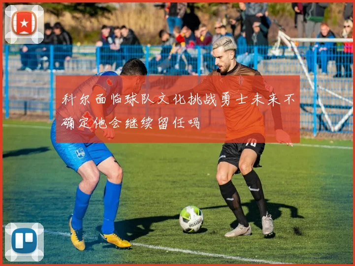 科尔面临球队文化挑战勇士未来不确定他会继续留任吗