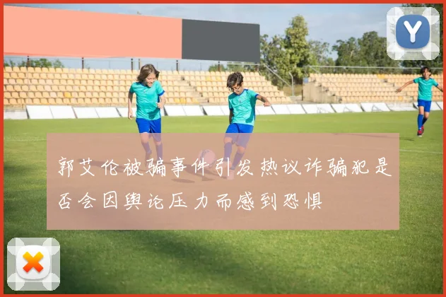 郭艾伦被骗事件引发热议诈骗犯是否会因舆论压力而感到恐惧