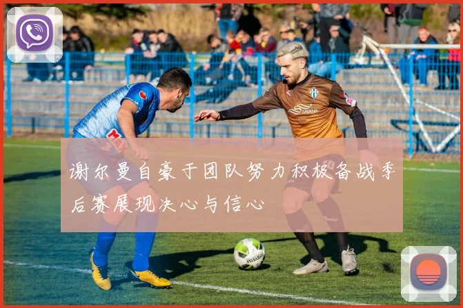 谢尔曼自豪于团队努力积极备战季后赛展现决心与信心