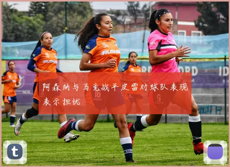 阿森纳与马竞战平皮雷对球队表现表示担忧