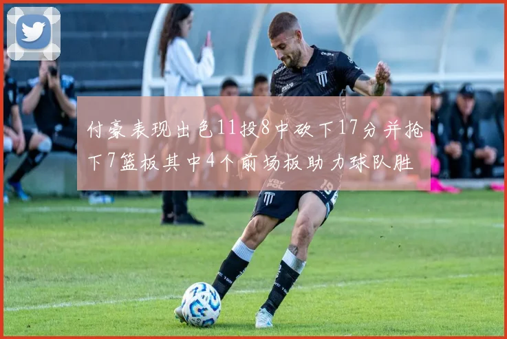 付豪表现出色11投8中砍下17分并抢下7篮板其中4个前场板助力球队胜利