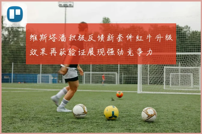 维斯塔潘积极反馈新套件红牛升级效果再获验证展现强劲竞争力