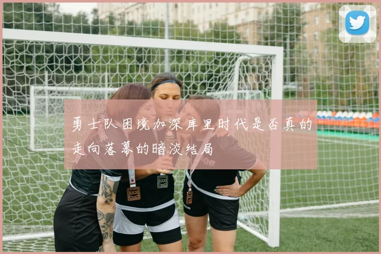勇士队困境加深库里时代是否真的走向落幕的暗淡结局
