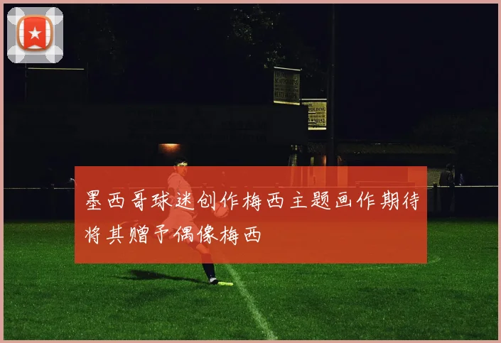 墨西哥球迷创作梅西主题画作期待将其赠予偶像梅西