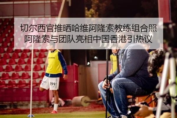 切尔西官推晒哈维阿隆索教练组合照 阿隆索与团队亮相中国香港引热议