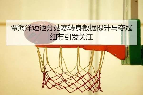 覃海洋短池分站赛转身数据提升与夺冠细节引发关注