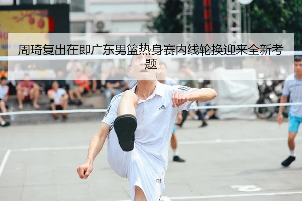 周琦复出在即广东男篮热身赛内线轮换迎来全新考题
