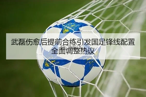 武磊伤愈后提前合练引发国足锋线配置全面调整热议